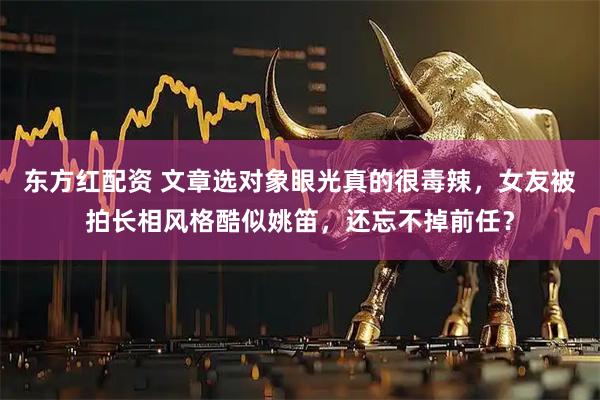 东方红配资 文章选对象眼光真的很毒辣，女友被拍长相风格酷似姚笛，还忘不掉前任？