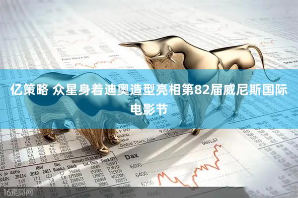 亿策略 众星身着迪奥造型亮相第82届威尼斯国际电影节
