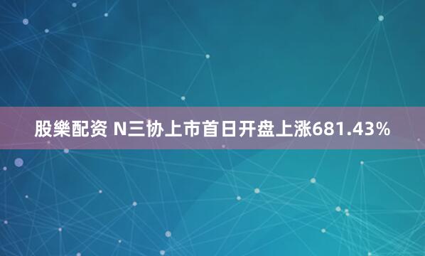 股樂配资 N三协上市首日开盘上涨681.43%