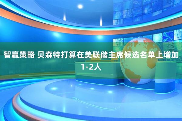 智赢策略 贝森特打算在美联储主席候选名单上增加1-2人