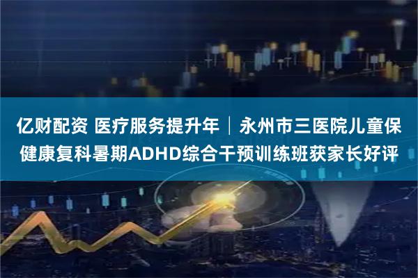 亿财配资 医疗服务提升年│永州市三医院儿童保健康复科暑期ADHD综合干预训练班获家长好评
