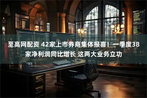 至高网配资 42家上市券商集体报喜！一季度38家净利润同比增长 这两大业务立功