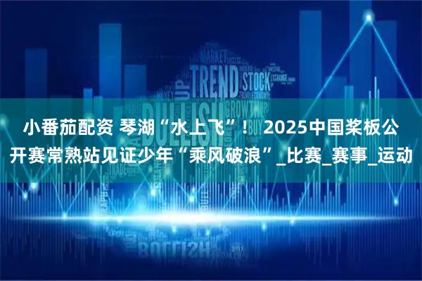 小番茄配资 琴湖“水上飞”！ 2025中国桨板公开赛常熟站见证少年“乘风破浪”_比赛_赛事_运动