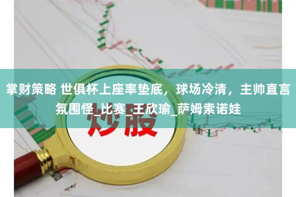 掌财策略 世俱杯上座率垫底，球场冷清，主帅直言氛围怪_比赛_王欣瑜_萨姆索诺娃