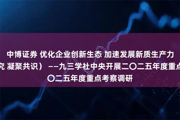 中博证券 优化企业创新生态 加速发展新质生产力（调查研究 凝聚共识） ——九三学社中央开展二〇二五年度重点考察调研