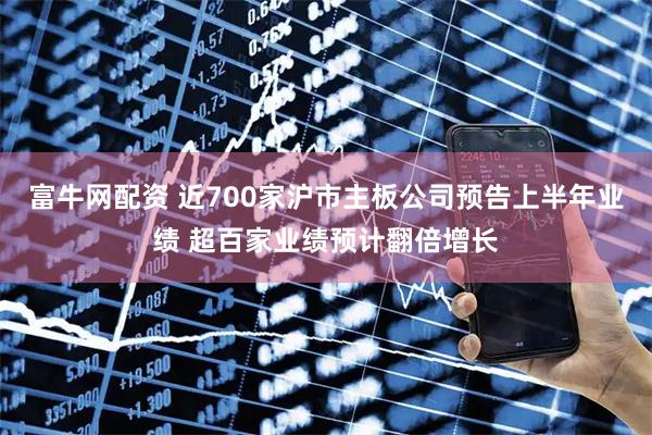 富牛网配资 近700家沪市主板公司预告上半年业绩 超百家业绩预计翻倍增长