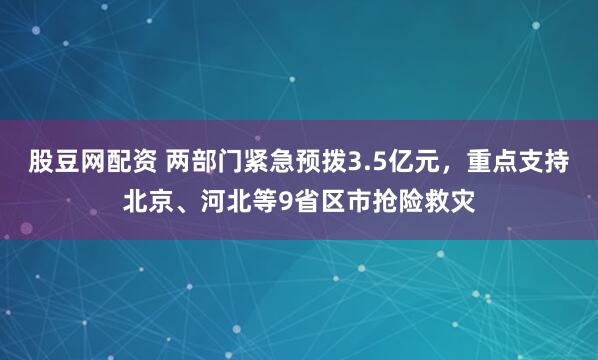 股豆网配资 两部门紧急预拨3.5亿元，重点支持北京、河北等9省区市抢险救灾