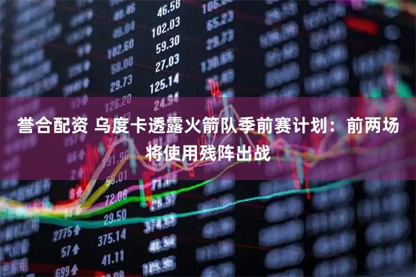 誉合配资 乌度卡透露火箭队季前赛计划:前两场将使用残阵出战