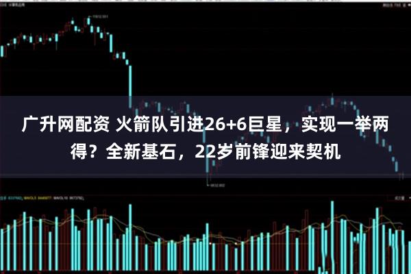 广升网配资 火箭队引进26+6巨星，实现一举两得？全新基石，22岁前锋迎来契机