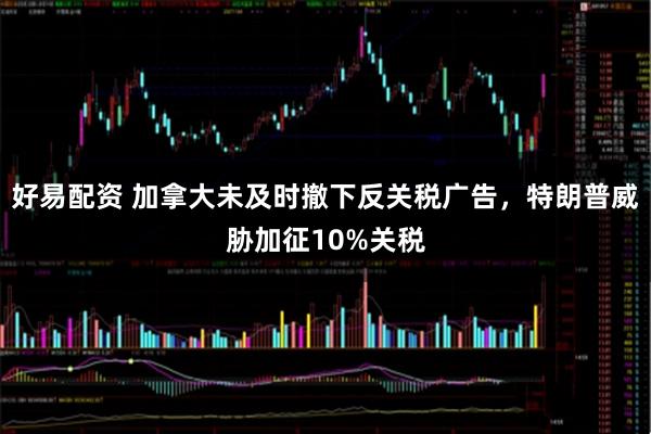 好易配资 加拿大未及时撤下反关税广告，特朗普威胁加征10%关税