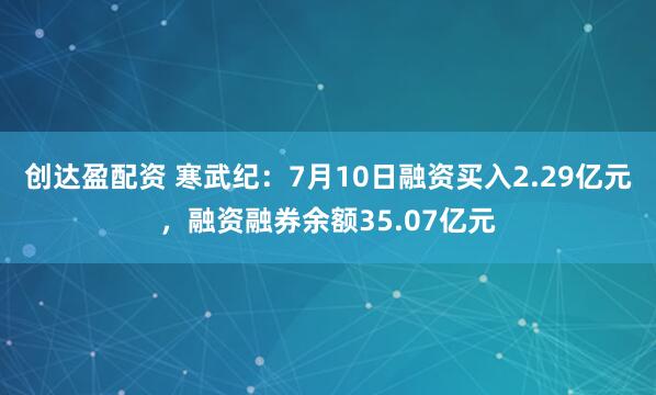 创达盈配资 寒武纪：7月10日融资买入2.29亿元，融资融券余额35.07亿元