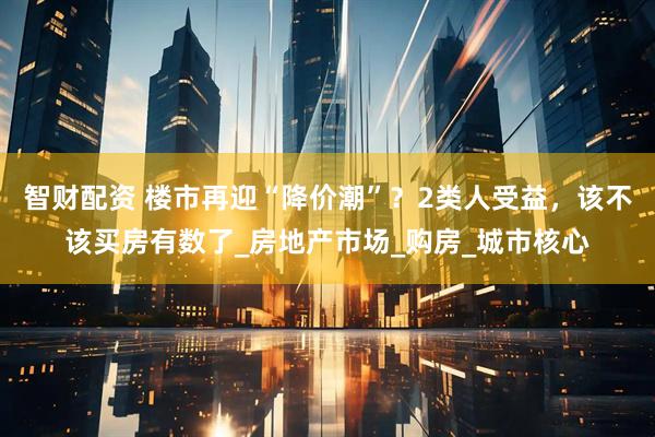 智财配资 楼市再迎“降价潮”？2类人受益，该不该买房有数了_房地产市场_购房_城市核心