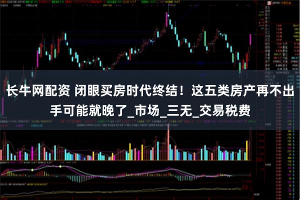 长牛网配资 闭眼买房时代终结！这五类房产再不出手可能就晚了_市场_三无_交易税费