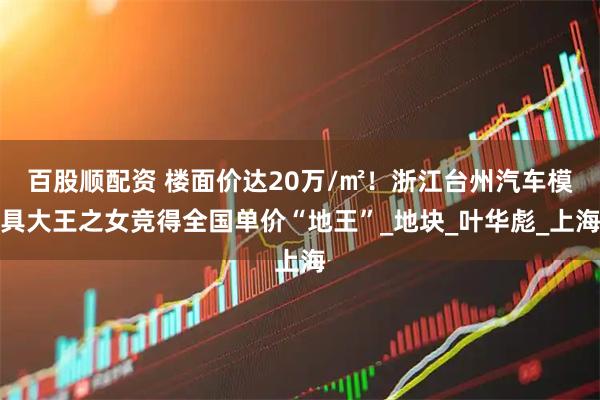 百股顺配资 楼面价达20万/㎡！浙江台州汽车模具大王之女竞得全国单价“地王”_地块_叶华彪_上海