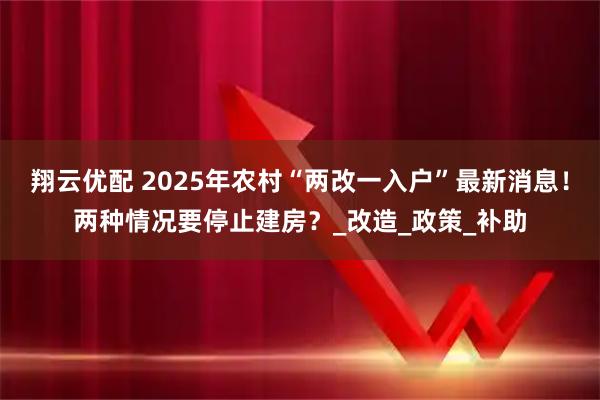 翔云优配 2025年农村“两改一入户”最新消息！两种情况要停止建房？_改造_政策_补助