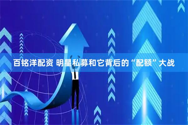 百铭洋配资 明星私募和它背后的“配额”大战