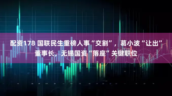 配资178 国联民生重磅人事“交割”，葛小波“让出”董事长，无锡国资“落座”关键职位