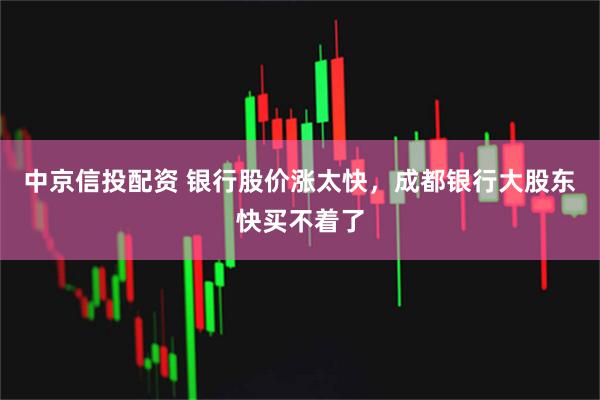 中京信投配资 银行股价涨太快，成都银行大股东快买不着了