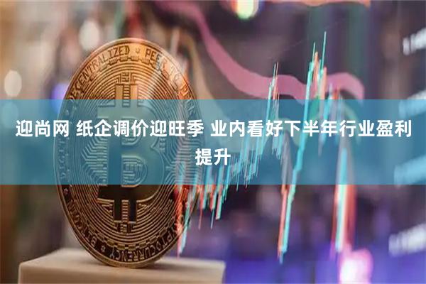 迎尚网 纸企调价迎旺季 业内看好下半年行业盈利提升