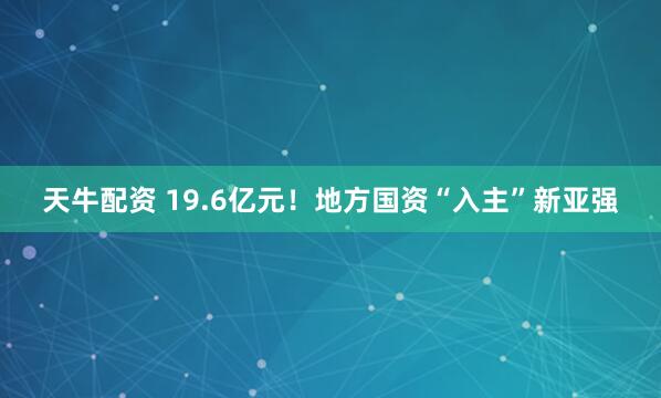 天牛配资 19.6亿元！地方国资“入主”新亚强