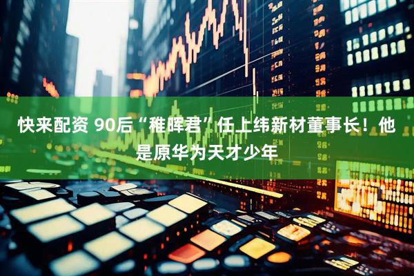 快来配资 90后“稚晖君”任上纬新材董事长！他是原华为天才少年