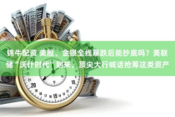 锦牛配资 美股、金银全线暴跌后能抄底吗？美联储“沃什时代”到来，顶尖大行喊话抢筹这类资产