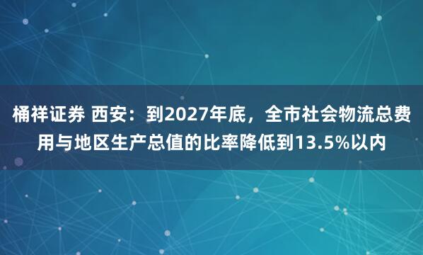 桶祥证券 西安：到2027年底，全市社会物流总费用与地区生产总值的比率降低到13.5%以内