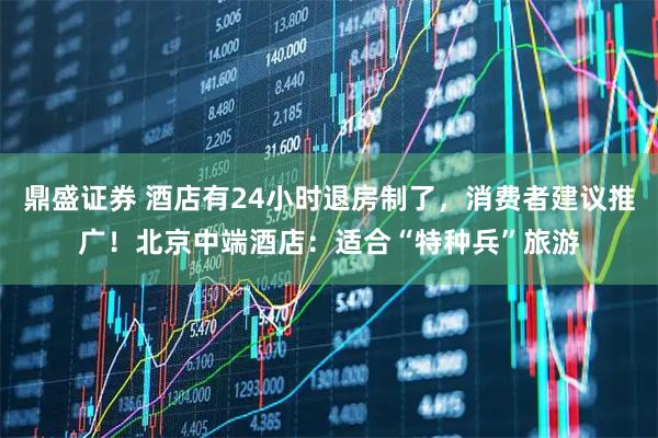 鼎盛证券 酒店有24小时退房制了，消费者建议推广！北京中端酒店：适合“特种兵”旅游