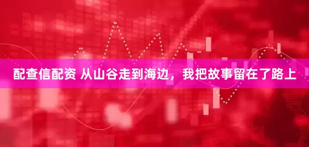 配查信配资 从山谷走到海边，我把故事留在了路上