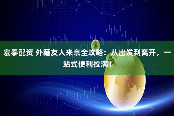 宏泰配资 外籍友人来京全攻略：从出发到离开，一站式便利拉满！