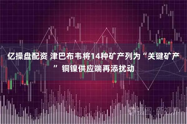 亿操盘配资 津巴布韦将14种矿产列为“关键矿产” 铜镍供应端再添扰动