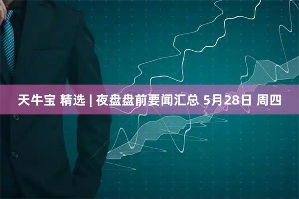 天牛宝 精选 | 夜盘盘前要闻汇总 5月28日 周四