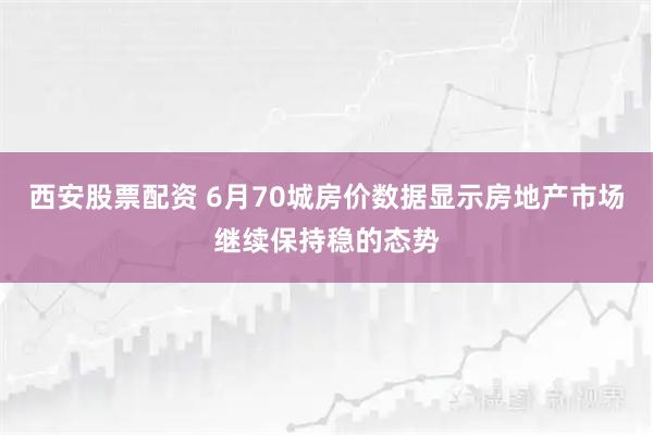 西安股票配资 6月70城房价数据显示房地产市场继续保持稳的态势